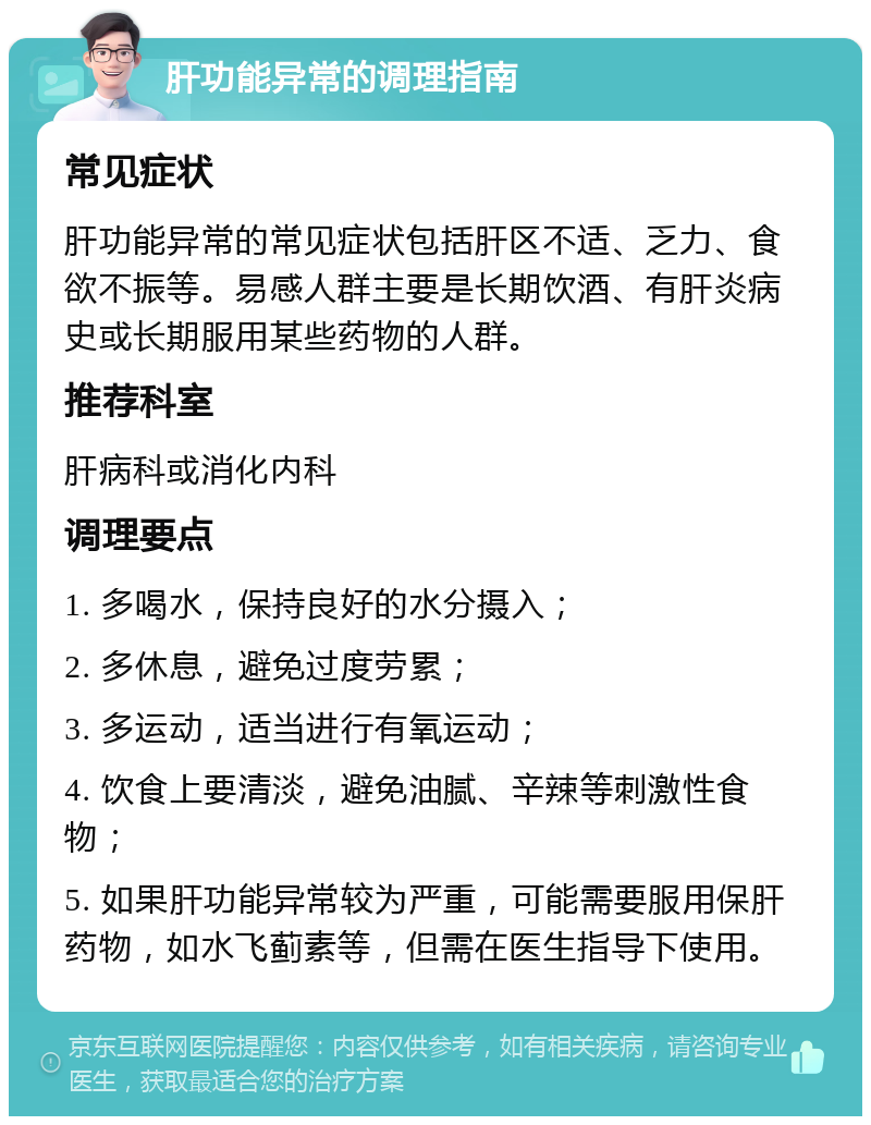 肝功能异常的调理指南 常见症状 肝功能异常的常见症状包括肝区不适、乏力、食欲不振等。易感人群主要是长期饮酒、有肝炎病史或长期服用某些药物的人群。 推荐科室 肝病科或消化内科 调理要点 1. 多喝水，保持良好的水分摄入； 2. 多休息，避免过度劳累； 3. 多运动，适当进行有氧运动； 4. 饮食上要清淡，避免油腻、辛辣等刺激性食物； 5. 如果肝功能异常较为严重，可能需要服用保肝药物，如水飞蓟素等，但需在医生指导下使用。