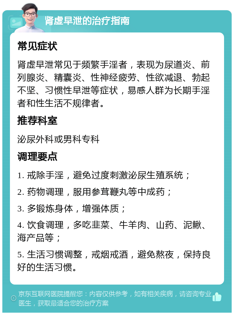 肾虚早泄的治疗指南 常见症状 肾虚早泄常见于频繁手淫者，表现为尿道炎、前列腺炎、精囊炎、性神经疲劳、性欲减退、勃起不坚、习惯性早泄等症状，易感人群为长期手淫者和性生活不规律者。 推荐科室 泌尿外科或男科专科 调理要点 1. 戒除手淫，避免过度刺激泌尿生殖系统； 2. 药物调理，服用参茸鞭丸等中成药； 3. 多锻炼身体，增强体质； 4. 饮食调理，多吃韭菜、牛羊肉、山药、泥鳅、海产品等； 5. 生活习惯调整，戒烟戒酒，避免熬夜，保持良好的生活习惯。