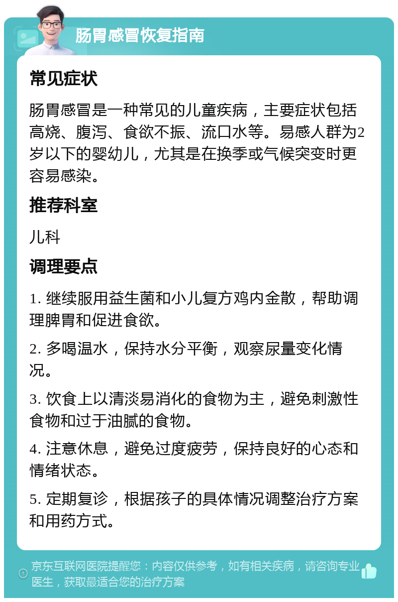 肠胃感冒恢复指南 常见症状 肠胃感冒是一种常见的儿童疾病，主要症状包括高烧、腹泻、食欲不振、流口水等。易感人群为2岁以下的婴幼儿，尤其是在换季或气候突变时更容易感染。 推荐科室 儿科 调理要点 1. 继续服用益生菌和小儿复方鸡内金散，帮助调理脾胃和促进食欲。 2. 多喝温水，保持水分平衡，观察尿量变化情况。 3. 饮食上以清淡易消化的食物为主，避免刺激性食物和过于油腻的食物。 4. 注意休息，避免过度疲劳，保持良好的心态和情绪状态。 5. 定期复诊，根据孩子的具体情况调整治疗方案和用药方式。