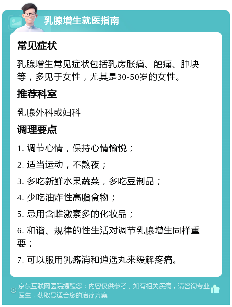 乳腺增生就医指南 常见症状 乳腺增生常见症状包括乳房胀痛、触痛、肿块等，多见于女性，尤其是30-50岁的女性。 推荐科室 乳腺外科或妇科 调理要点 1. 调节心情，保持心情愉悦； 2. 适当运动，不熬夜； 3. 多吃新鲜水果蔬菜，多吃豆制品； 4. 少吃油炸性高脂食物； 5. 忌用含雌激素多的化妆品； 6. 和谐、规律的性生活对调节乳腺增生同样重要； 7. 可以服用乳癖消和逍遥丸来缓解疼痛。