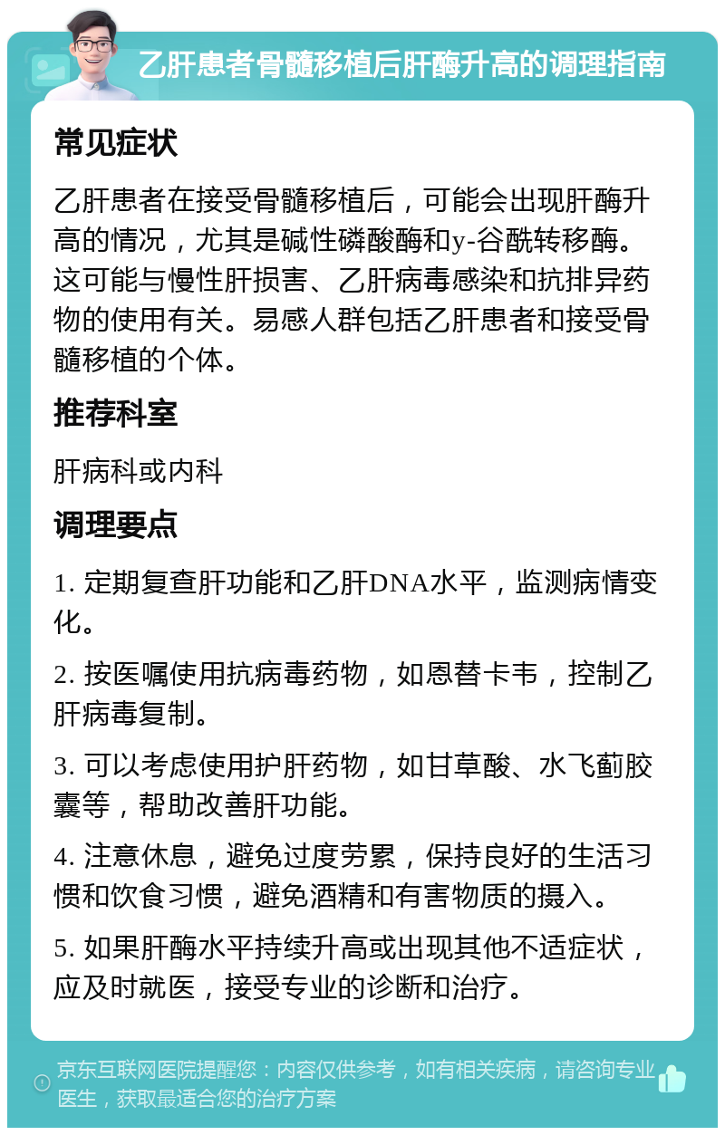 乙肝患者骨髓移植后肝酶升高的调理指南 常见症状 乙肝患者在接受骨髓移植后，可能会出现肝酶升高的情况，尤其是碱性磷酸酶和y-谷酰转移酶。这可能与慢性肝损害、乙肝病毒感染和抗排异药物的使用有关。易感人群包括乙肝患者和接受骨髓移植的个体。 推荐科室 肝病科或内科 调理要点 1. 定期复查肝功能和乙肝DNA水平，监测病情变化。 2. 按医嘱使用抗病毒药物，如恩替卡韦，控制乙肝病毒复制。 3. 可以考虑使用护肝药物，如甘草酸、水飞蓟胶囊等，帮助改善肝功能。 4. 注意休息，避免过度劳累，保持良好的生活习惯和饮食习惯，避免酒精和有害物质的摄入。 5. 如果肝酶水平持续升高或出现其他不适症状，应及时就医，接受专业的诊断和治疗。