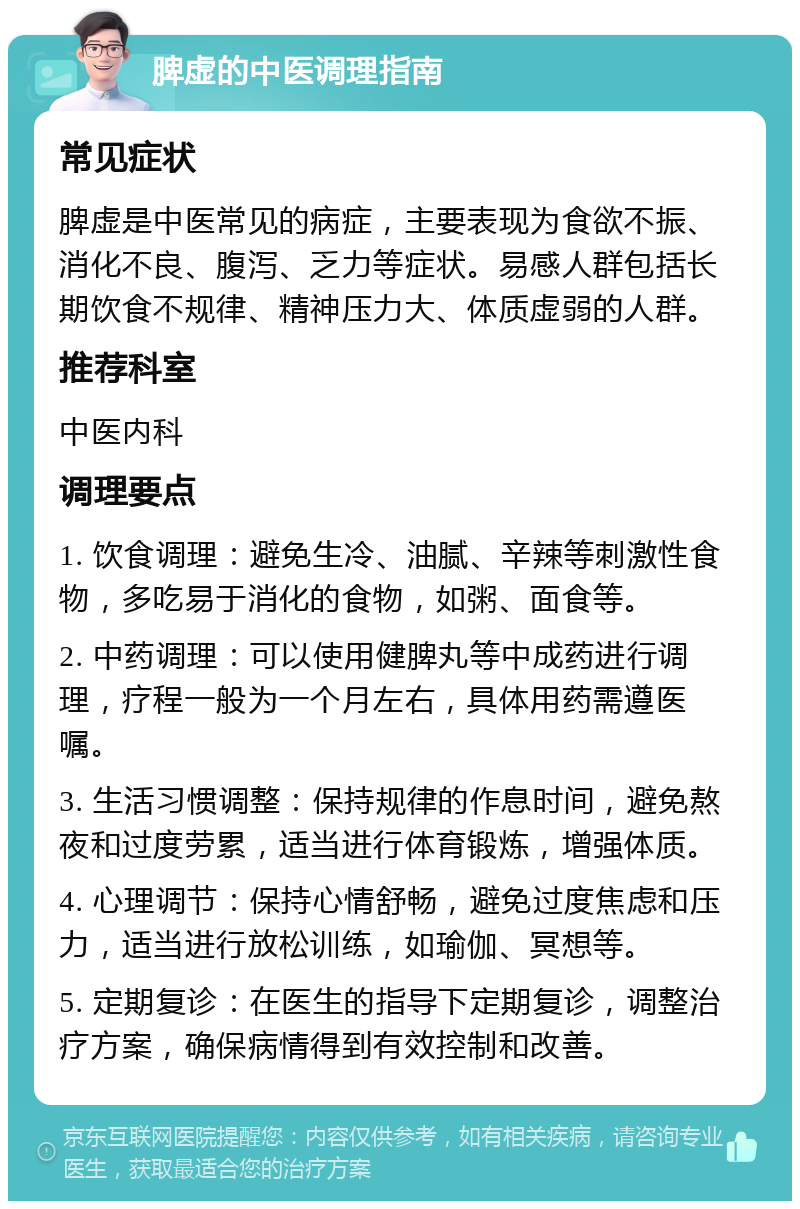 脾虚的中医调理指南 常见症状 脾虚是中医常见的病症，主要表现为食欲不振、消化不良、腹泻、乏力等症状。易感人群包括长期饮食不规律、精神压力大、体质虚弱的人群。 推荐科室 中医内科 调理要点 1. 饮食调理：避免生冷、油腻、辛辣等刺激性食物，多吃易于消化的食物，如粥、面食等。 2. 中药调理：可以使用健脾丸等中成药进行调理，疗程一般为一个月左右，具体用药需遵医嘱。 3. 生活习惯调整：保持规律的作息时间，避免熬夜和过度劳累，适当进行体育锻炼，增强体质。 4. 心理调节：保持心情舒畅，避免过度焦虑和压力，适当进行放松训练，如瑜伽、冥想等。 5. 定期复诊：在医生的指导下定期复诊，调整治疗方案，确保病情得到有效控制和改善。