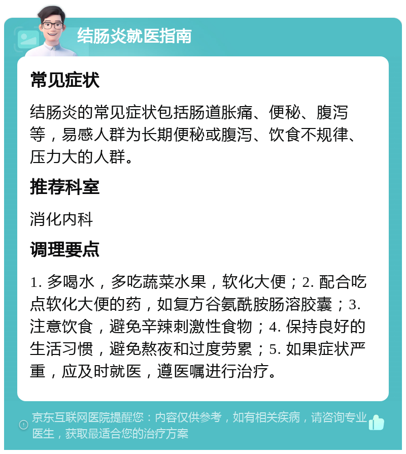 结肠炎就医指南 常见症状 结肠炎的常见症状包括肠道胀痛、便秘、腹泻等，易感人群为长期便秘或腹泻、饮食不规律、压力大的人群。 推荐科室 消化内科 调理要点 1. 多喝水，多吃蔬菜水果，软化大便；2. 配合吃点软化大便的药，如复方谷氨酰胺肠溶胶囊；3. 注意饮食，避免辛辣刺激性食物；4. 保持良好的生活习惯，避免熬夜和过度劳累；5. 如果症状严重，应及时就医，遵医嘱进行治疗。