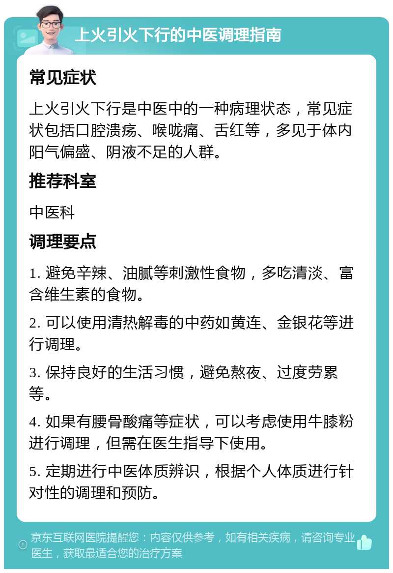 上火引火下行的中医调理指南 常见症状 上火引火下行是中医中的一种病理状态，常见症状包括口腔溃疡、喉咙痛、舌红等，多见于体内阳气偏盛、阴液不足的人群。 推荐科室 中医科 调理要点 1. 避免辛辣、油腻等刺激性食物，多吃清淡、富含维生素的食物。 2. 可以使用清热解毒的中药如黄连、金银花等进行调理。 3. 保持良好的生活习惯，避免熬夜、过度劳累等。 4. 如果有腰骨酸痛等症状，可以考虑使用牛膝粉进行调理，但需在医生指导下使用。 5. 定期进行中医体质辨识，根据个人体质进行针对性的调理和预防。