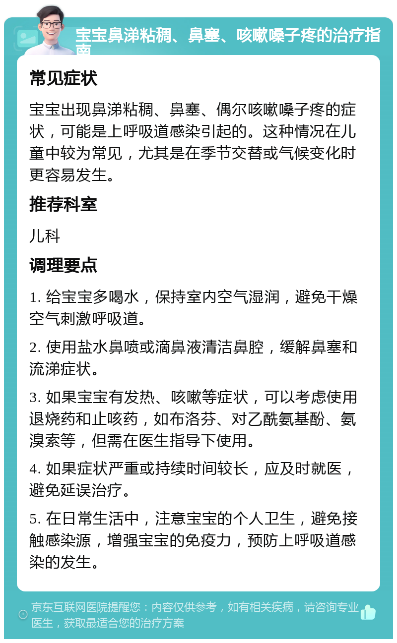 宝宝鼻涕粘稠、鼻塞、咳嗽嗓子疼的治疗指南 常见症状 宝宝出现鼻涕粘稠、鼻塞、偶尔咳嗽嗓子疼的症状，可能是上呼吸道感染引起的。这种情况在儿童中较为常见，尤其是在季节交替或气候变化时更容易发生。 推荐科室 儿科 调理要点 1. 给宝宝多喝水，保持室内空气湿润，避免干燥空气刺激呼吸道。 2. 使用盐水鼻喷或滴鼻液清洁鼻腔，缓解鼻塞和流涕症状。 3. 如果宝宝有发热、咳嗽等症状，可以考虑使用退烧药和止咳药，如布洛芬、对乙酰氨基酚、氨溴索等，但需在医生指导下使用。 4. 如果症状严重或持续时间较长，应及时就医，避免延误治疗。 5. 在日常生活中，注意宝宝的个人卫生，避免接触感染源，增强宝宝的免疫力，预防上呼吸道感染的发生。