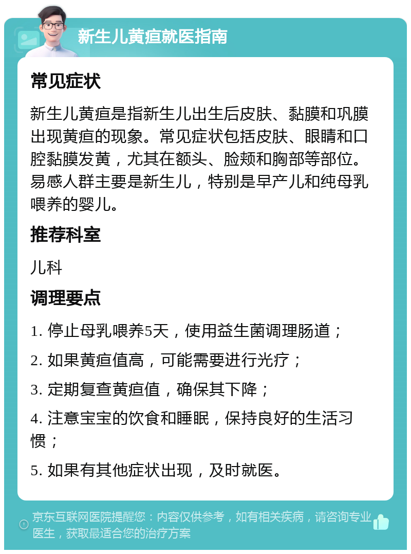 新生儿黄疸就医指南 常见症状 新生儿黄疸是指新生儿出生后皮肤、黏膜和巩膜出现黄疸的现象。常见症状包括皮肤、眼睛和口腔黏膜发黄，尤其在额头、脸颊和胸部等部位。易感人群主要是新生儿，特别是早产儿和纯母乳喂养的婴儿。 推荐科室 儿科 调理要点 1. 停止母乳喂养5天，使用益生菌调理肠道； 2. 如果黄疸值高，可能需要进行光疗； 3. 定期复查黄疸值，确保其下降； 4. 注意宝宝的饮食和睡眠，保持良好的生活习惯； 5. 如果有其他症状出现，及时就医。