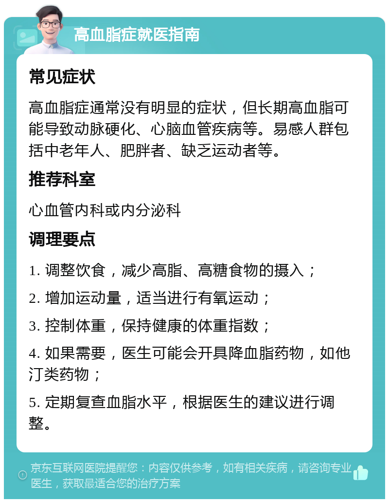 高血脂症就医指南 常见症状 高血脂症通常没有明显的症状，但长期高血脂可能导致动脉硬化、心脑血管疾病等。易感人群包括中老年人、肥胖者、缺乏运动者等。 推荐科室 心血管内科或内分泌科 调理要点 1. 调整饮食，减少高脂、高糖食物的摄入； 2. 增加运动量，适当进行有氧运动； 3. 控制体重，保持健康的体重指数； 4. 如果需要，医生可能会开具降血脂药物，如他汀类药物； 5. 定期复查血脂水平，根据医生的建议进行调整。