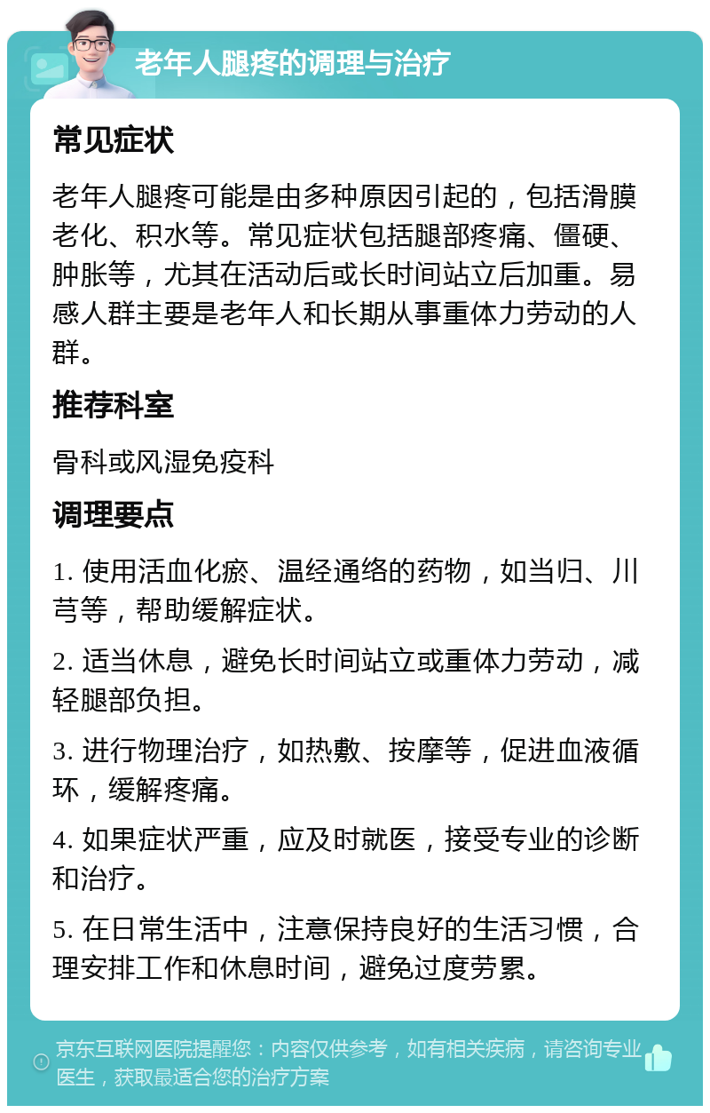 老年人腿疼的调理与治疗 常见症状 老年人腿疼可能是由多种原因引起的，包括滑膜老化、积水等。常见症状包括腿部疼痛、僵硬、肿胀等，尤其在活动后或长时间站立后加重。易感人群主要是老年人和长期从事重体力劳动的人群。 推荐科室 骨科或风湿免疫科 调理要点 1. 使用活血化瘀、温经通络的药物，如当归、川芎等，帮助缓解症状。 2. 适当休息，避免长时间站立或重体力劳动，减轻腿部负担。 3. 进行物理治疗，如热敷、按摩等，促进血液循环，缓解疼痛。 4. 如果症状严重，应及时就医，接受专业的诊断和治疗。 5. 在日常生活中，注意保持良好的生活习惯，合理安排工作和休息时间，避免过度劳累。