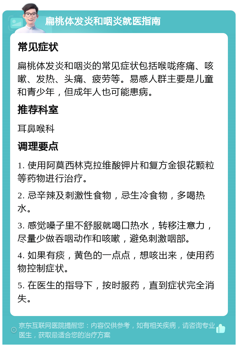 扁桃体发炎和咽炎就医指南 常见症状 扁桃体发炎和咽炎的常见症状包括喉咙疼痛、咳嗽、发热、头痛、疲劳等。易感人群主要是儿童和青少年，但成年人也可能患病。 推荐科室 耳鼻喉科 调理要点 1. 使用阿莫西林克拉维酸钾片和复方金银花颗粒等药物进行治疗。 2. 忌辛辣及刺激性食物，忌生冷食物，多喝热水。 3. 感觉嗓子里不舒服就喝口热水，转移注意力，尽量少做吞咽动作和咳嗽，避免刺激咽部。 4. 如果有痰，黄色的一点点，想咳出来，使用药物控制症状。 5. 在医生的指导下，按时服药，直到症状完全消失。