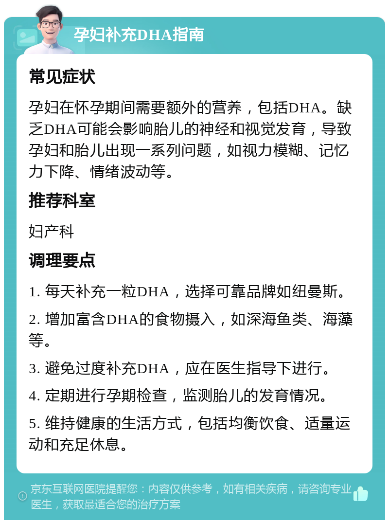 孕妇补充DHA指南 常见症状 孕妇在怀孕期间需要额外的营养，包括DHA。缺乏DHA可能会影响胎儿的神经和视觉发育，导致孕妇和胎儿出现一系列问题，如视力模糊、记忆力下降、情绪波动等。 推荐科室 妇产科 调理要点 1. 每天补充一粒DHA，选择可靠品牌如纽曼斯。 2. 增加富含DHA的食物摄入，如深海鱼类、海藻等。 3. 避免过度补充DHA，应在医生指导下进行。 4. 定期进行孕期检查，监测胎儿的发育情况。 5. 维持健康的生活方式，包括均衡饮食、适量运动和充足休息。