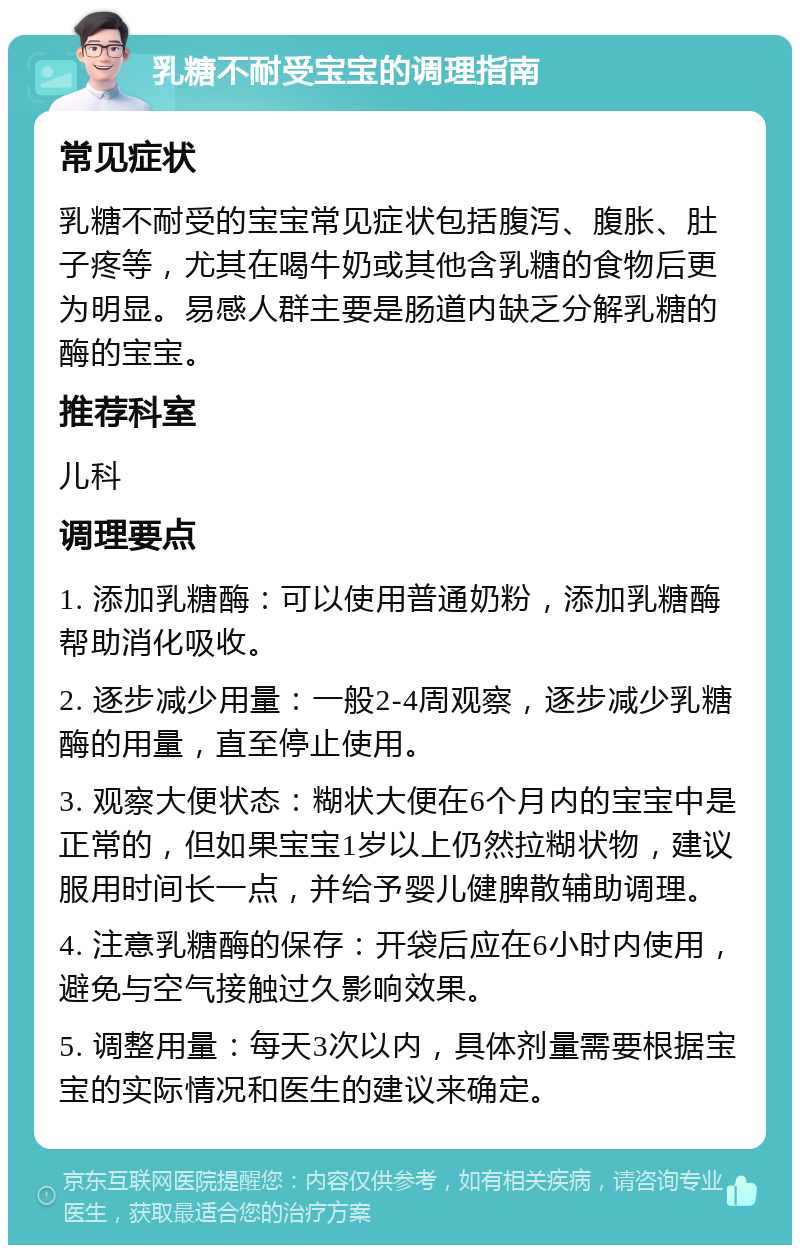 乳糖不耐受宝宝的调理指南 常见症状 乳糖不耐受的宝宝常见症状包括腹泻、腹胀、肚子疼等，尤其在喝牛奶或其他含乳糖的食物后更为明显。易感人群主要是肠道内缺乏分解乳糖的酶的宝宝。 推荐科室 儿科 调理要点 1. 添加乳糖酶：可以使用普通奶粉，添加乳糖酶帮助消化吸收。 2. 逐步减少用量：一般2-4周观察，逐步减少乳糖酶的用量，直至停止使用。 3. 观察大便状态：糊状大便在6个月内的宝宝中是正常的，但如果宝宝1岁以上仍然拉糊状物，建议服用时间长一点，并给予婴儿健脾散辅助调理。 4. 注意乳糖酶的保存：开袋后应在6小时内使用，避免与空气接触过久影响效果。 5. 调整用量：每天3次以内，具体剂量需要根据宝宝的实际情况和医生的建议来确定。