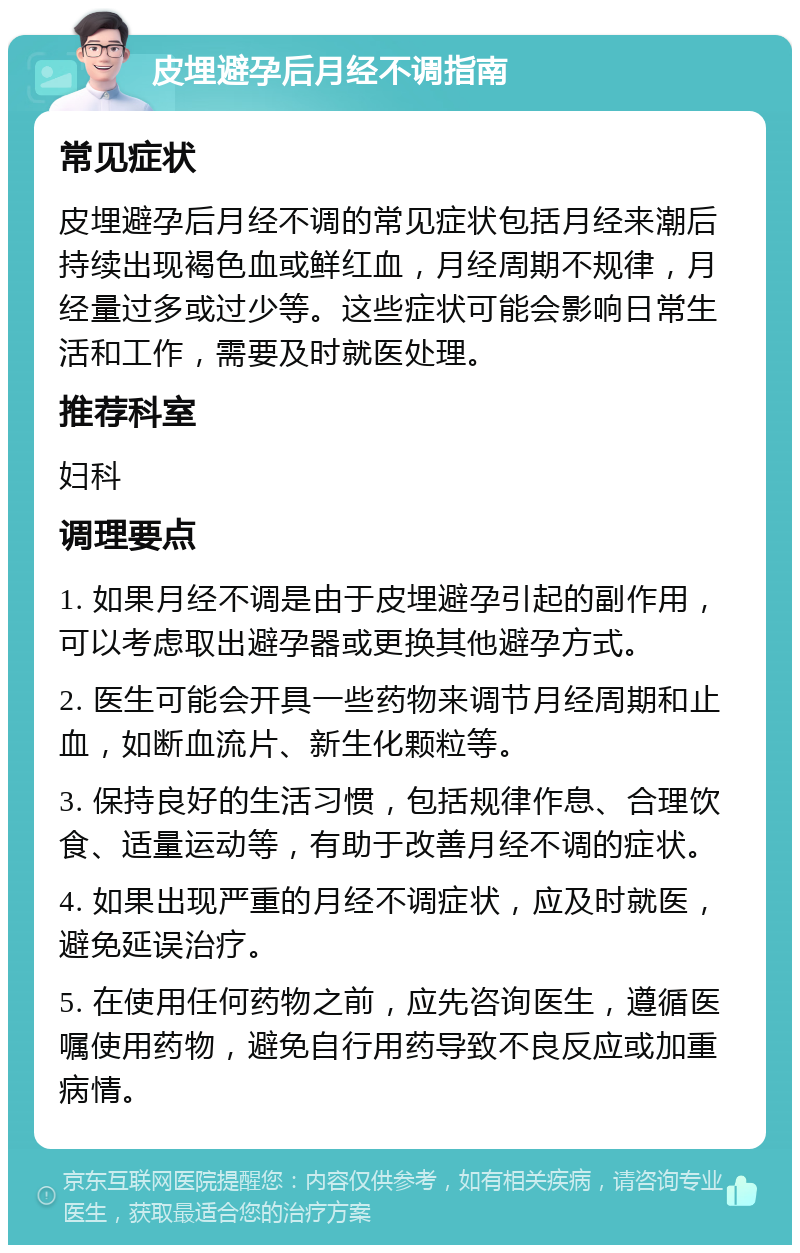 皮埋避孕后月经不调指南 常见症状 皮埋避孕后月经不调的常见症状包括月经来潮后持续出现褐色血或鲜红血，月经周期不规律，月经量过多或过少等。这些症状可能会影响日常生活和工作，需要及时就医处理。 推荐科室 妇科 调理要点 1. 如果月经不调是由于皮埋避孕引起的副作用，可以考虑取出避孕器或更换其他避孕方式。 2. 医生可能会开具一些药物来调节月经周期和止血，如断血流片、新生化颗粒等。 3. 保持良好的生活习惯，包括规律作息、合理饮食、适量运动等，有助于改善月经不调的症状。 4. 如果出现严重的月经不调症状，应及时就医，避免延误治疗。 5. 在使用任何药物之前，应先咨询医生，遵循医嘱使用药物，避免自行用药导致不良反应或加重病情。