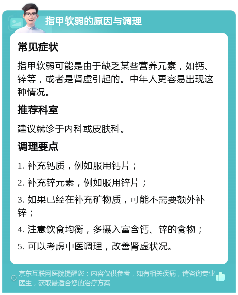 指甲软弱的原因与调理 常见症状 指甲软弱可能是由于缺乏某些营养元素，如钙、锌等，或者是肾虚引起的。中年人更容易出现这种情况。 推荐科室 建议就诊于内科或皮肤科。 调理要点 1. 补充钙质，例如服用钙片； 2. 补充锌元素，例如服用锌片； 3. 如果已经在补充矿物质，可能不需要额外补锌； 4. 注意饮食均衡，多摄入富含钙、锌的食物； 5. 可以考虑中医调理，改善肾虚状况。