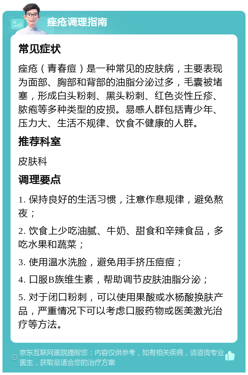 痤疮调理指南 常见症状 痤疮（青春痘）是一种常见的皮肤病，主要表现为面部、胸部和背部的油脂分泌过多，毛囊被堵塞，形成白头粉刺、黑头粉刺、红色炎性丘疹、脓疱等多种类型的皮损。易感人群包括青少年、压力大、生活不规律、饮食不健康的人群。 推荐科室 皮肤科 调理要点 1. 保持良好的生活习惯，注意作息规律，避免熬夜； 2. 饮食上少吃油腻、牛奶、甜食和辛辣食品，多吃水果和蔬菜； 3. 使用温水洗脸，避免用手挤压痘痘； 4. 口服B族维生素，帮助调节皮肤油脂分泌； 5. 对于闭口粉刺，可以使用果酸或水杨酸换肤产品，严重情况下可以考虑口服药物或医美激光治疗等方法。