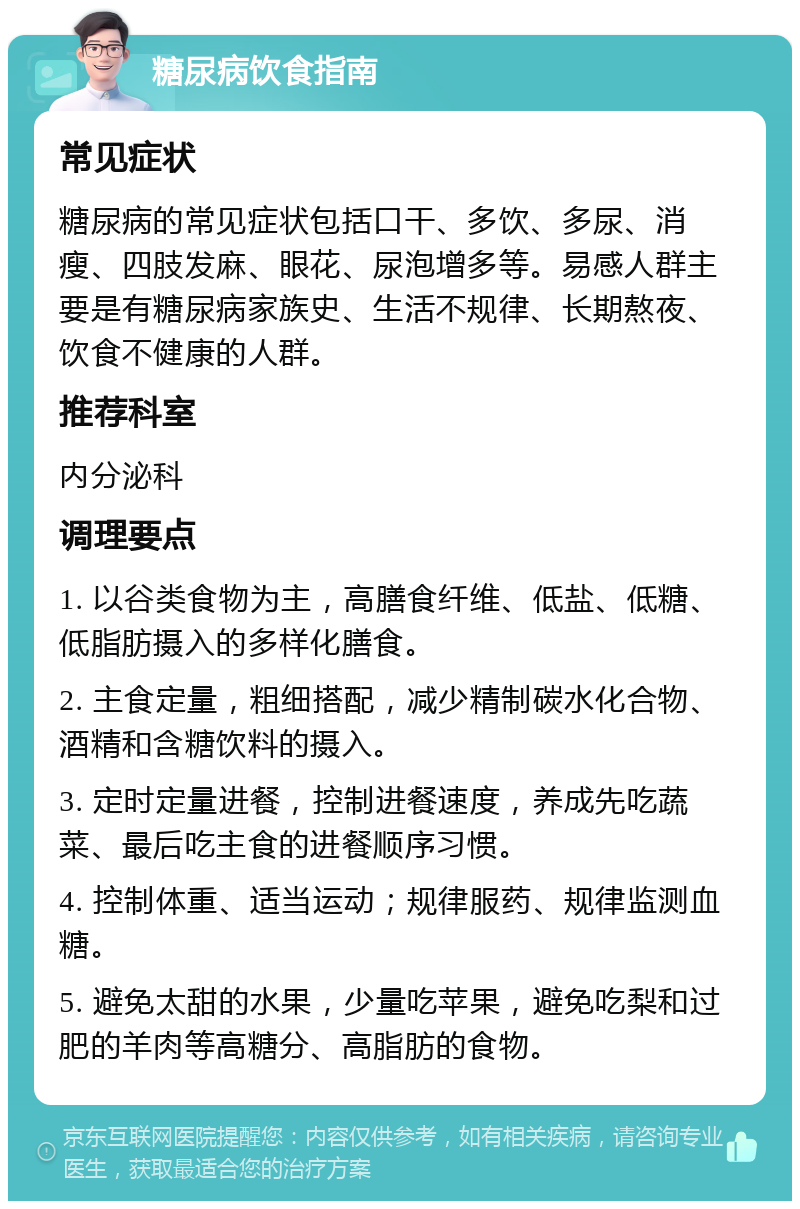 糖尿病饮食指南 常见症状 糖尿病的常见症状包括口干、多饮、多尿、消瘦、四肢发麻、眼花、尿泡增多等。易感人群主要是有糖尿病家族史、生活不规律、长期熬夜、饮食不健康的人群。 推荐科室 内分泌科 调理要点 1. 以谷类食物为主，高膳食纤维、低盐、低糖、低脂肪摄入的多样化膳食。 2. 主食定量，粗细搭配，减少精制碳水化合物、酒精和含糖饮料的摄入。 3. 定时定量进餐，控制进餐速度，养成先吃蔬菜、最后吃主食的进餐顺序习惯。 4. 控制体重、适当运动；规律服药、规律监测血糖。 5. 避免太甜的水果，少量吃苹果，避免吃梨和过肥的羊肉等高糖分、高脂肪的食物。