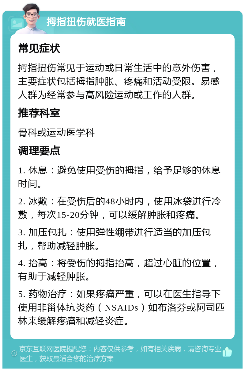 拇指扭伤就医指南 常见症状 拇指扭伤常见于运动或日常生活中的意外伤害，主要症状包括拇指肿胀、疼痛和活动受限。易感人群为经常参与高风险运动或工作的人群。 推荐科室 骨科或运动医学科 调理要点 1. 休息：避免使用受伤的拇指，给予足够的休息时间。 2. 冰敷：在受伤后的48小时内，使用冰袋进行冷敷，每次15-20分钟，可以缓解肿胀和疼痛。 3. 加压包扎：使用弹性绷带进行适当的加压包扎，帮助减轻肿胀。 4. 抬高：将受伤的拇指抬高，超过心脏的位置，有助于减轻肿胀。 5. 药物治疗：如果疼痛严重，可以在医生指导下使用非甾体抗炎药（NSAIDs）如布洛芬或阿司匹林来缓解疼痛和减轻炎症。