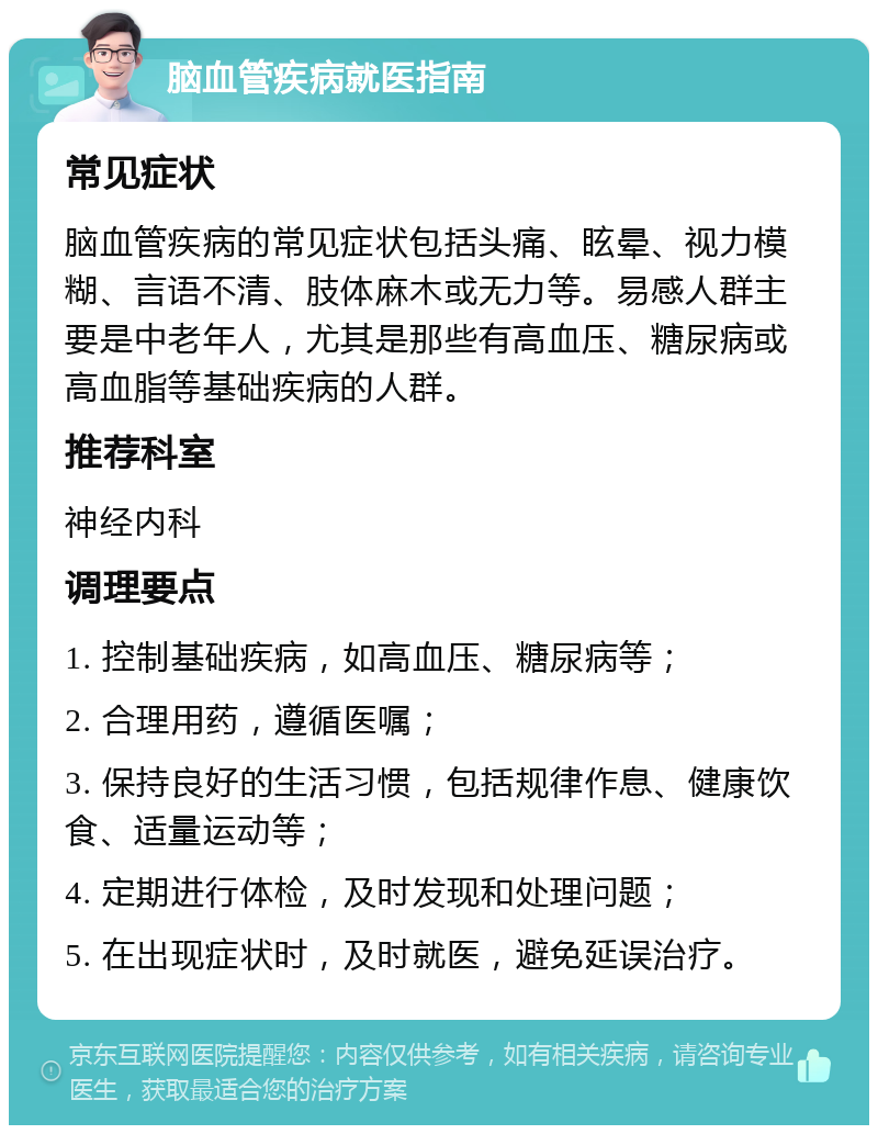 脑血管疾病就医指南 常见症状 脑血管疾病的常见症状包括头痛、眩晕、视力模糊、言语不清、肢体麻木或无力等。易感人群主要是中老年人，尤其是那些有高血压、糖尿病或高血脂等基础疾病的人群。 推荐科室 神经内科 调理要点 1. 控制基础疾病，如高血压、糖尿病等； 2. 合理用药，遵循医嘱； 3. 保持良好的生活习惯，包括规律作息、健康饮食、适量运动等； 4. 定期进行体检，及时发现和处理问题； 5. 在出现症状时，及时就医，避免延误治疗。