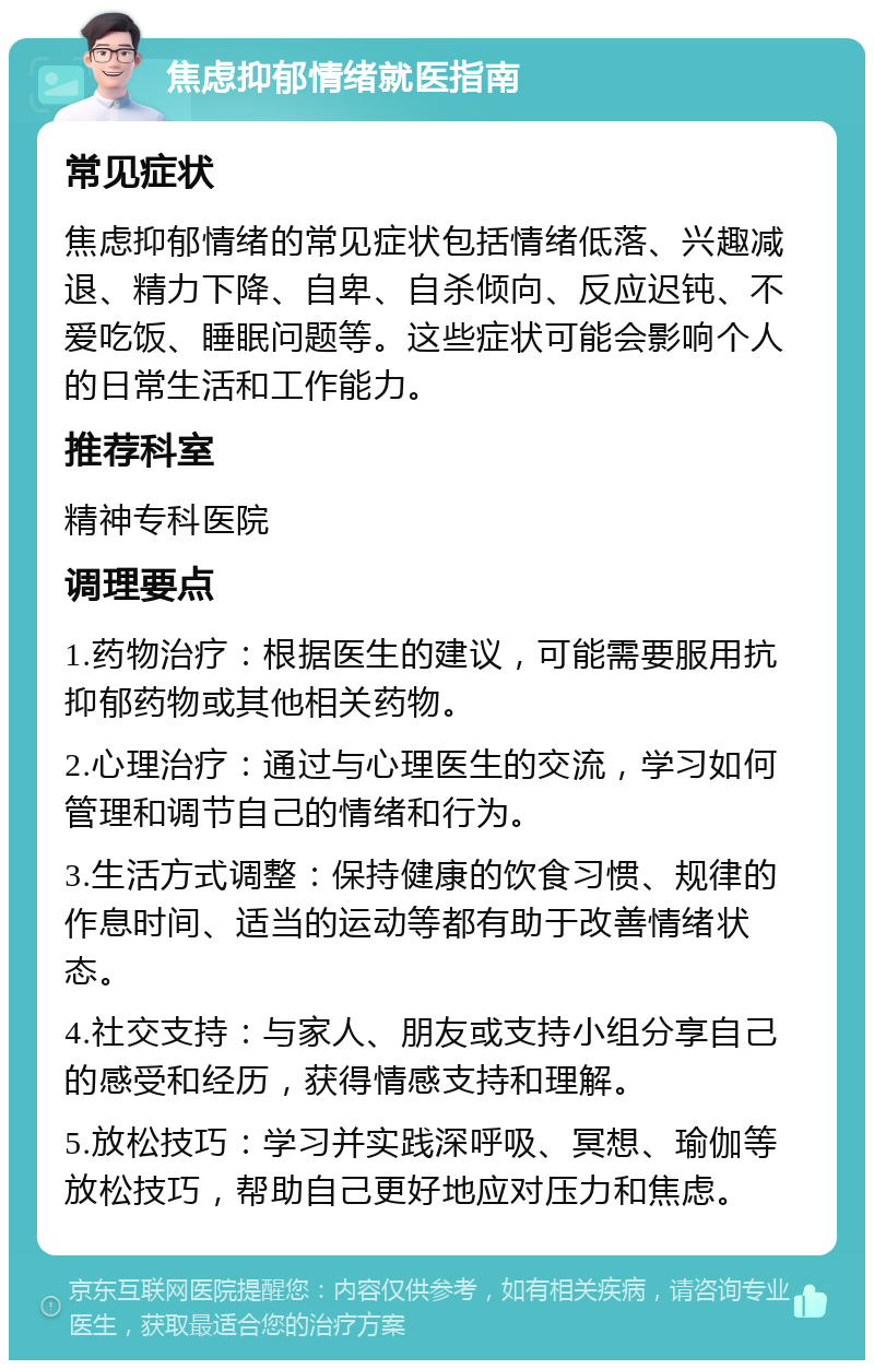 焦虑抑郁情绪就医指南 常见症状 焦虑抑郁情绪的常见症状包括情绪低落、兴趣减退、精力下降、自卑、自杀倾向、反应迟钝、不爱吃饭、睡眠问题等。这些症状可能会影响个人的日常生活和工作能力。 推荐科室 精神专科医院 调理要点 1.药物治疗：根据医生的建议，可能需要服用抗抑郁药物或其他相关药物。 2.心理治疗：通过与心理医生的交流，学习如何管理和调节自己的情绪和行为。 3.生活方式调整：保持健康的饮食习惯、规律的作息时间、适当的运动等都有助于改善情绪状态。 4.社交支持：与家人、朋友或支持小组分享自己的感受和经历，获得情感支持和理解。 5.放松技巧：学习并实践深呼吸、冥想、瑜伽等放松技巧，帮助自己更好地应对压力和焦虑。