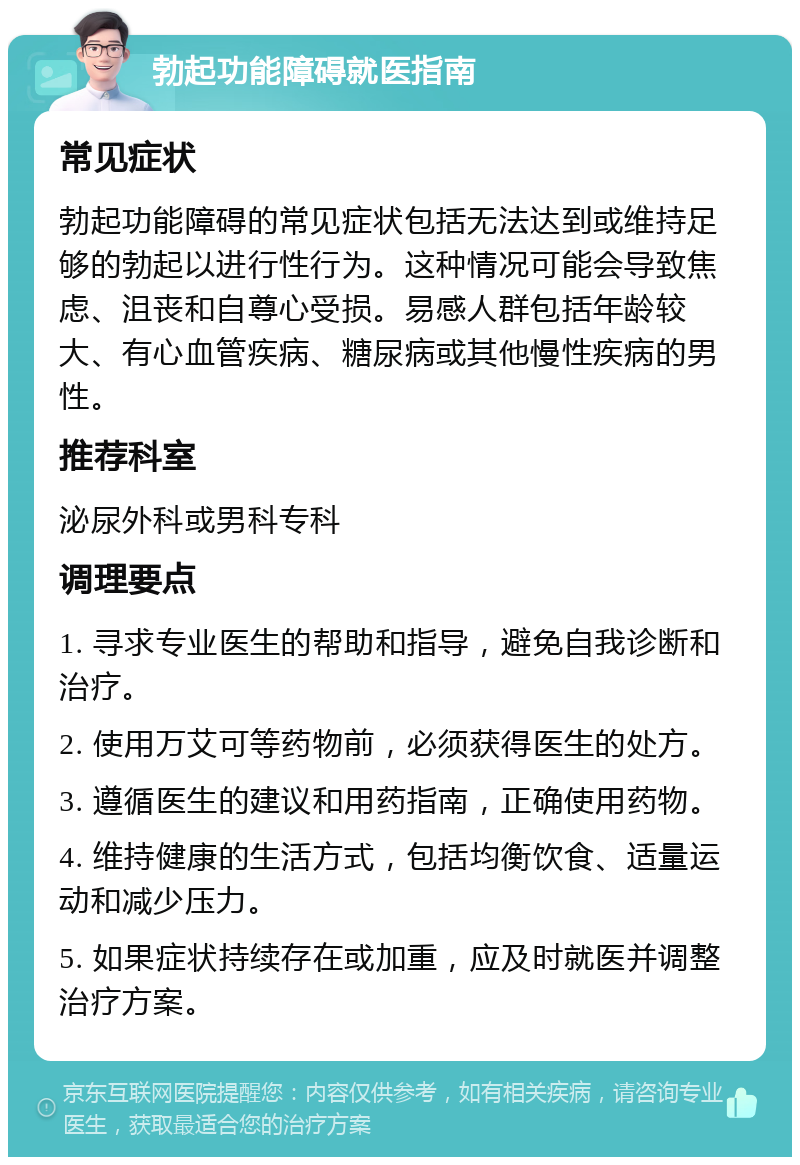 勃起功能障碍就医指南 常见症状 勃起功能障碍的常见症状包括无法达到或维持足够的勃起以进行性行为。这种情况可能会导致焦虑、沮丧和自尊心受损。易感人群包括年龄较大、有心血管疾病、糖尿病或其他慢性疾病的男性。 推荐科室 泌尿外科或男科专科 调理要点 1. 寻求专业医生的帮助和指导，避免自我诊断和治疗。 2. 使用万艾可等药物前，必须获得医生的处方。 3. 遵循医生的建议和用药指南，正确使用药物。 4. 维持健康的生活方式，包括均衡饮食、适量运动和减少压力。 5. 如果症状持续存在或加重，应及时就医并调整治疗方案。