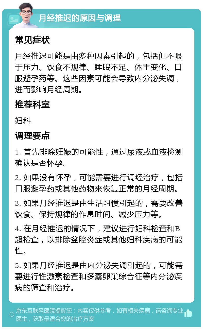 月经推迟的原因与调理 常见症状 月经推迟可能是由多种因素引起的，包括但不限于压力、饮食不规律、睡眠不足、体重变化、口服避孕药等。这些因素可能会导致内分泌失调，进而影响月经周期。 推荐科室 妇科 调理要点 1. 首先排除妊娠的可能性，通过尿液或血液检测确认是否怀孕。 2. 如果没有怀孕，可能需要进行调经治疗，包括口服避孕药或其他药物来恢复正常的月经周期。 3. 如果月经推迟是由生活习惯引起的，需要改善饮食、保持规律的作息时间、减少压力等。 4. 在月经推迟的情况下，建议进行妇科检查和B超检查，以排除盆腔炎症或其他妇科疾病的可能性。 5. 如果月经推迟是由内分泌失调引起的，可能需要进行性激素检查和多囊卵巢综合征等内分泌疾病的筛查和治疗。