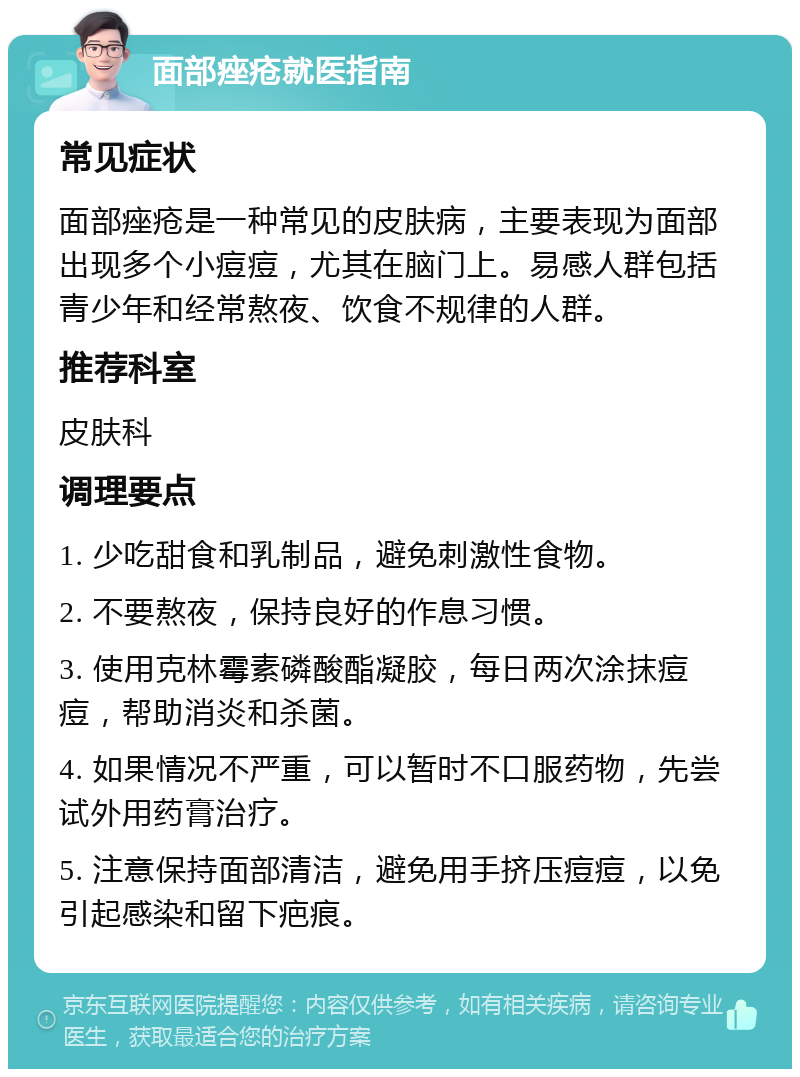 面部痤疮就医指南 常见症状 面部痤疮是一种常见的皮肤病，主要表现为面部出现多个小痘痘，尤其在脑门上。易感人群包括青少年和经常熬夜、饮食不规律的人群。 推荐科室 皮肤科 调理要点 1. 少吃甜食和乳制品，避免刺激性食物。 2. 不要熬夜，保持良好的作息习惯。 3. 使用克林霉素磷酸酯凝胶，每日两次涂抹痘痘，帮助消炎和杀菌。 4. 如果情况不严重，可以暂时不口服药物，先尝试外用药膏治疗。 5. 注意保持面部清洁，避免用手挤压痘痘，以免引起感染和留下疤痕。