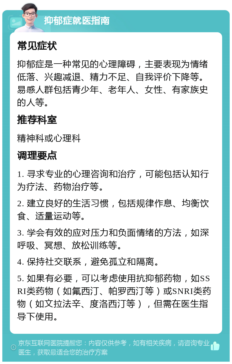 抑郁症就医指南 常见症状 抑郁症是一种常见的心理障碍，主要表现为情绪低落、兴趣减退、精力不足、自我评价下降等。易感人群包括青少年、老年人、女性、有家族史的人等。 推荐科室 精神科或心理科 调理要点 1. 寻求专业的心理咨询和治疗，可能包括认知行为疗法、药物治疗等。 2. 建立良好的生活习惯，包括规律作息、均衡饮食、适量运动等。 3. 学会有效的应对压力和负面情绪的方法，如深呼吸、冥想、放松训练等。 4. 保持社交联系，避免孤立和隔离。 5. 如果有必要，可以考虑使用抗抑郁药物，如SSRI类药物（如氟西汀、帕罗西汀等）或SNRI类药物（如文拉法辛、度洛西汀等），但需在医生指导下使用。