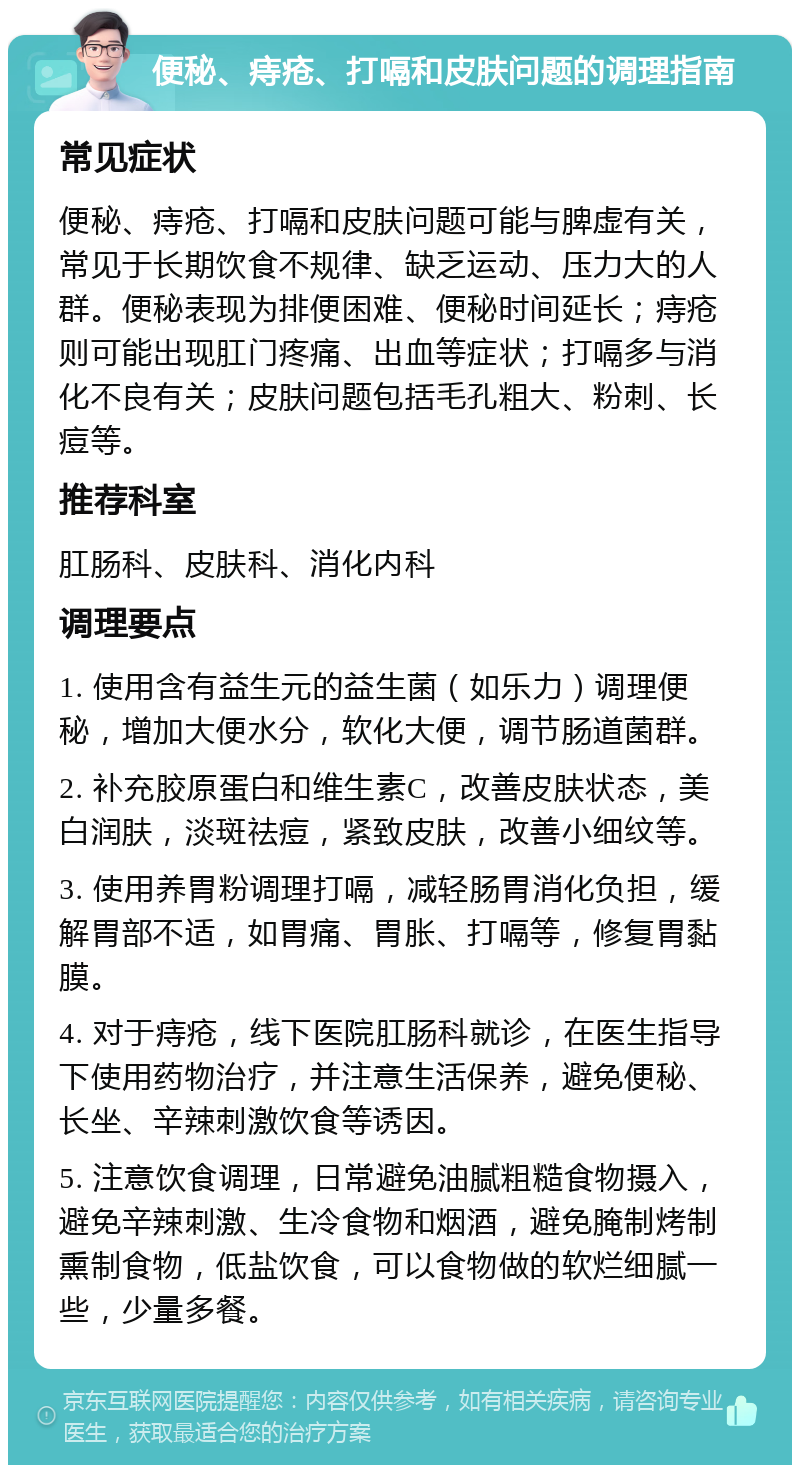 便秘、痔疮、打嗝和皮肤问题的调理指南 常见症状 便秘、痔疮、打嗝和皮肤问题可能与脾虚有关，常见于长期饮食不规律、缺乏运动、压力大的人群。便秘表现为排便困难、便秘时间延长；痔疮则可能出现肛门疼痛、出血等症状；打嗝多与消化不良有关；皮肤问题包括毛孔粗大、粉刺、长痘等。 推荐科室 肛肠科、皮肤科、消化内科 调理要点 1. 使用含有益生元的益生菌（如乐力）调理便秘，增加大便水分，软化大便，调节肠道菌群。 2. 补充胶原蛋白和维生素C，改善皮肤状态，美白润肤，淡斑祛痘，紧致皮肤，改善小细纹等。 3. 使用养胃粉调理打嗝，减轻肠胃消化负担，缓解胃部不适，如胃痛、胃胀、打嗝等，修复胃黏膜。 4. 对于痔疮，线下医院肛肠科就诊，在医生指导下使用药物治疗，并注意生活保养，避免便秘、长坐、辛辣刺激饮食等诱因。 5. 注意饮食调理，日常避免油腻粗糙食物摄入，避免辛辣刺激、生冷食物和烟酒，避免腌制烤制熏制食物，低盐饮食，可以食物做的软烂细腻一些，少量多餐。