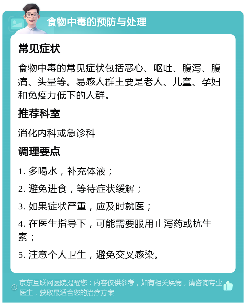 食物中毒的预防与处理 常见症状 食物中毒的常见症状包括恶心、呕吐、腹泻、腹痛、头晕等。易感人群主要是老人、儿童、孕妇和免疫力低下的人群。 推荐科室 消化内科或急诊科 调理要点 1. 多喝水，补充体液； 2. 避免进食，等待症状缓解； 3. 如果症状严重，应及时就医； 4. 在医生指导下，可能需要服用止泻药或抗生素； 5. 注意个人卫生，避免交叉感染。