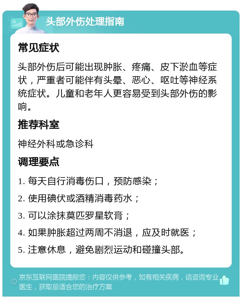 头部外伤处理指南 常见症状 头部外伤后可能出现肿胀、疼痛、皮下淤血等症状，严重者可能伴有头晕、恶心、呕吐等神经系统症状。儿童和老年人更容易受到头部外伤的影响。 推荐科室 神经外科或急诊科 调理要点 1. 每天自行消毒伤口，预防感染； 2. 使用碘伏或酒精消毒药水； 3. 可以涂抹莫匹罗星软膏； 4. 如果肿胀超过两周不消退，应及时就医； 5. 注意休息，避免剧烈运动和碰撞头部。