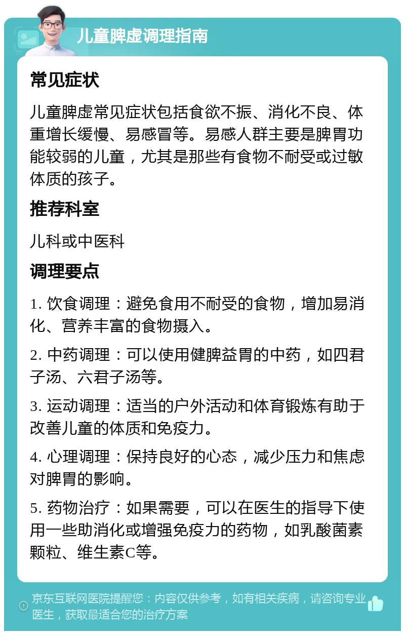 儿童脾虚调理指南 常见症状 儿童脾虚常见症状包括食欲不振、消化不良、体重增长缓慢、易感冒等。易感人群主要是脾胃功能较弱的儿童，尤其是那些有食物不耐受或过敏体质的孩子。 推荐科室 儿科或中医科 调理要点 1. 饮食调理：避免食用不耐受的食物，增加易消化、营养丰富的食物摄入。 2. 中药调理：可以使用健脾益胃的中药，如四君子汤、六君子汤等。 3. 运动调理：适当的户外活动和体育锻炼有助于改善儿童的体质和免疫力。 4. 心理调理：保持良好的心态，减少压力和焦虑对脾胃的影响。 5. 药物治疗：如果需要，可以在医生的指导下使用一些助消化或增强免疫力的药物，如乳酸菌素颗粒、维生素C等。