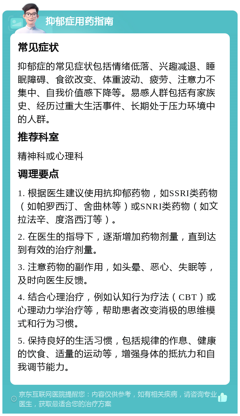 抑郁症用药指南 常见症状 抑郁症的常见症状包括情绪低落、兴趣减退、睡眠障碍、食欲改变、体重波动、疲劳、注意力不集中、自我价值感下降等。易感人群包括有家族史、经历过重大生活事件、长期处于压力环境中的人群。 推荐科室 精神科或心理科 调理要点 1. 根据医生建议使用抗抑郁药物，如SSRI类药物（如帕罗西汀、舍曲林等）或SNRI类药物（如文拉法辛、度洛西汀等）。 2. 在医生的指导下，逐渐增加药物剂量，直到达到有效的治疗剂量。 3. 注意药物的副作用，如头晕、恶心、失眠等，及时向医生反馈。 4. 结合心理治疗，例如认知行为疗法（CBT）或心理动力学治疗等，帮助患者改变消极的思维模式和行为习惯。 5. 保持良好的生活习惯，包括规律的作息、健康的饮食、适量的运动等，增强身体的抵抗力和自我调节能力。