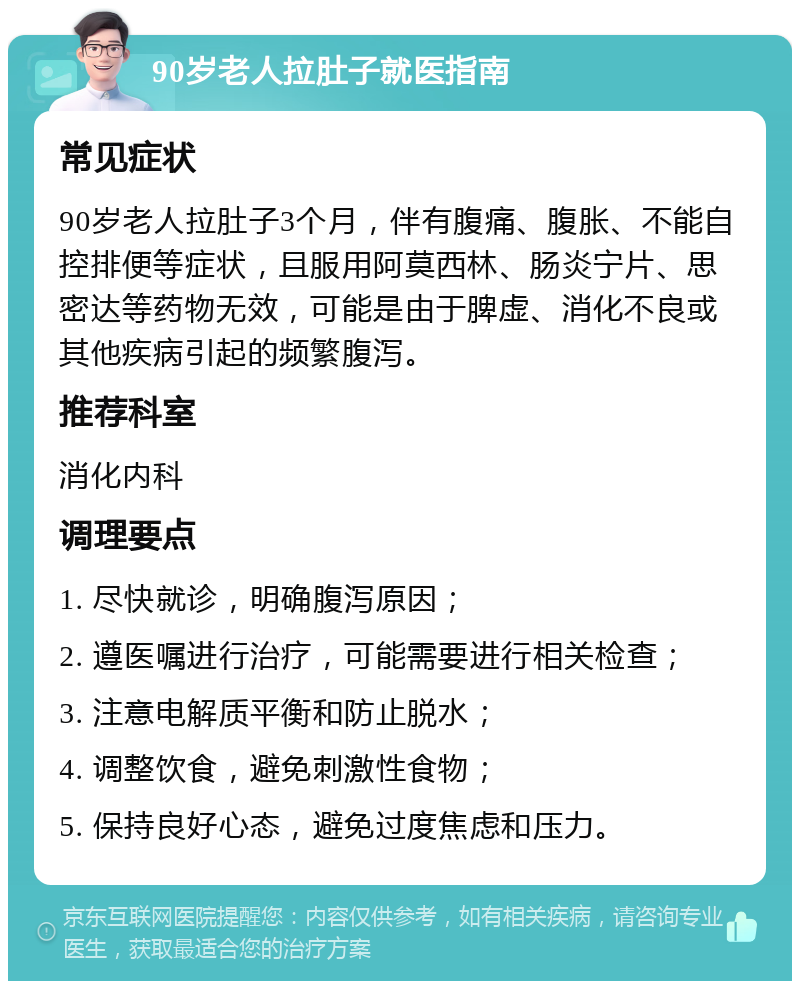 90岁老人拉肚子就医指南 常见症状 90岁老人拉肚子3个月，伴有腹痛、腹胀、不能自控排便等症状，且服用阿莫西林、肠炎宁片、思密达等药物无效，可能是由于脾虚、消化不良或其他疾病引起的频繁腹泻。 推荐科室 消化内科 调理要点 1. 尽快就诊，明确腹泻原因； 2. 遵医嘱进行治疗，可能需要进行相关检查； 3. 注意电解质平衡和防止脱水； 4. 调整饮食，避免刺激性食物； 5. 保持良好心态，避免过度焦虑和压力。