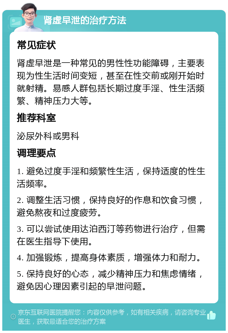 肾虚早泄的治疗方法 常见症状 肾虚早泄是一种常见的男性性功能障碍，主要表现为性生活时间变短，甚至在性交前或刚开始时就射精。易感人群包括长期过度手淫、性生活频繁、精神压力大等。 推荐科室 泌尿外科或男科 调理要点 1. 避免过度手淫和频繁性生活，保持适度的性生活频率。 2. 调整生活习惯，保持良好的作息和饮食习惯，避免熬夜和过度疲劳。 3. 可以尝试使用达泊西汀等药物进行治疗，但需在医生指导下使用。 4. 加强锻炼，提高身体素质，增强体力和耐力。 5. 保持良好的心态，减少精神压力和焦虑情绪，避免因心理因素引起的早泄问题。