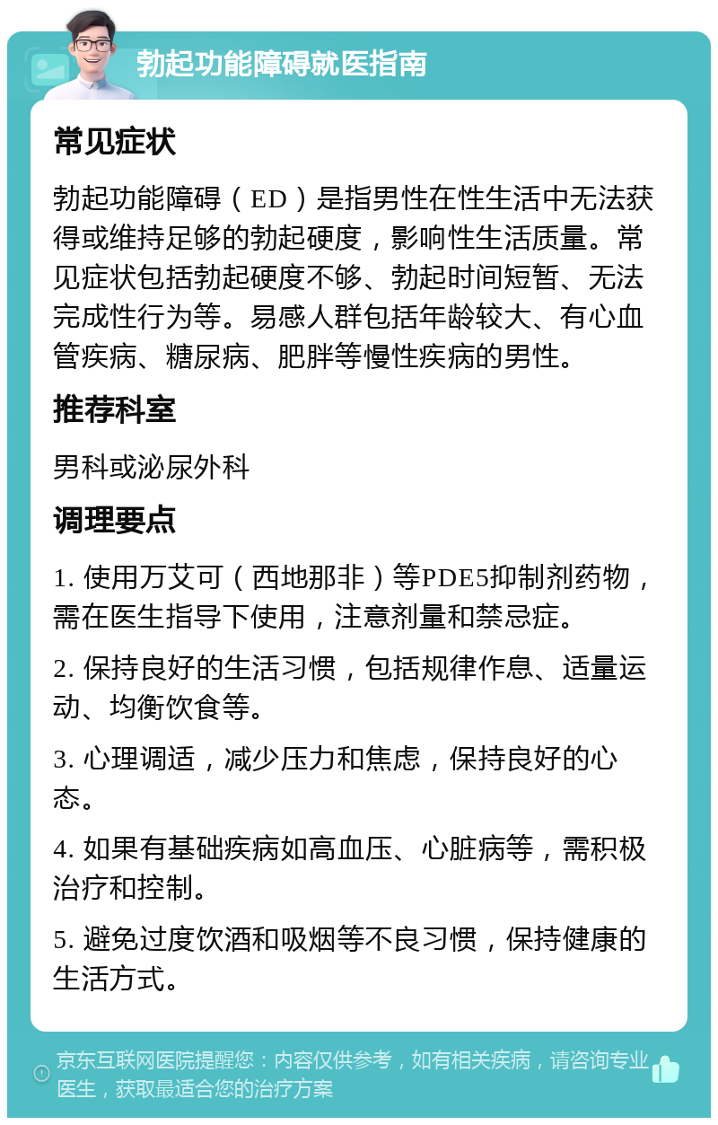 勃起功能障碍就医指南 常见症状 勃起功能障碍（ED）是指男性在性生活中无法获得或维持足够的勃起硬度，影响性生活质量。常见症状包括勃起硬度不够、勃起时间短暂、无法完成性行为等。易感人群包括年龄较大、有心血管疾病、糖尿病、肥胖等慢性疾病的男性。 推荐科室 男科或泌尿外科 调理要点 1. 使用万艾可（西地那非）等PDE5抑制剂药物，需在医生指导下使用，注意剂量和禁忌症。 2. 保持良好的生活习惯，包括规律作息、适量运动、均衡饮食等。 3. 心理调适，减少压力和焦虑，保持良好的心态。 4. 如果有基础疾病如高血压、心脏病等，需积极治疗和控制。 5. 避免过度饮酒和吸烟等不良习惯，保持健康的生活方式。