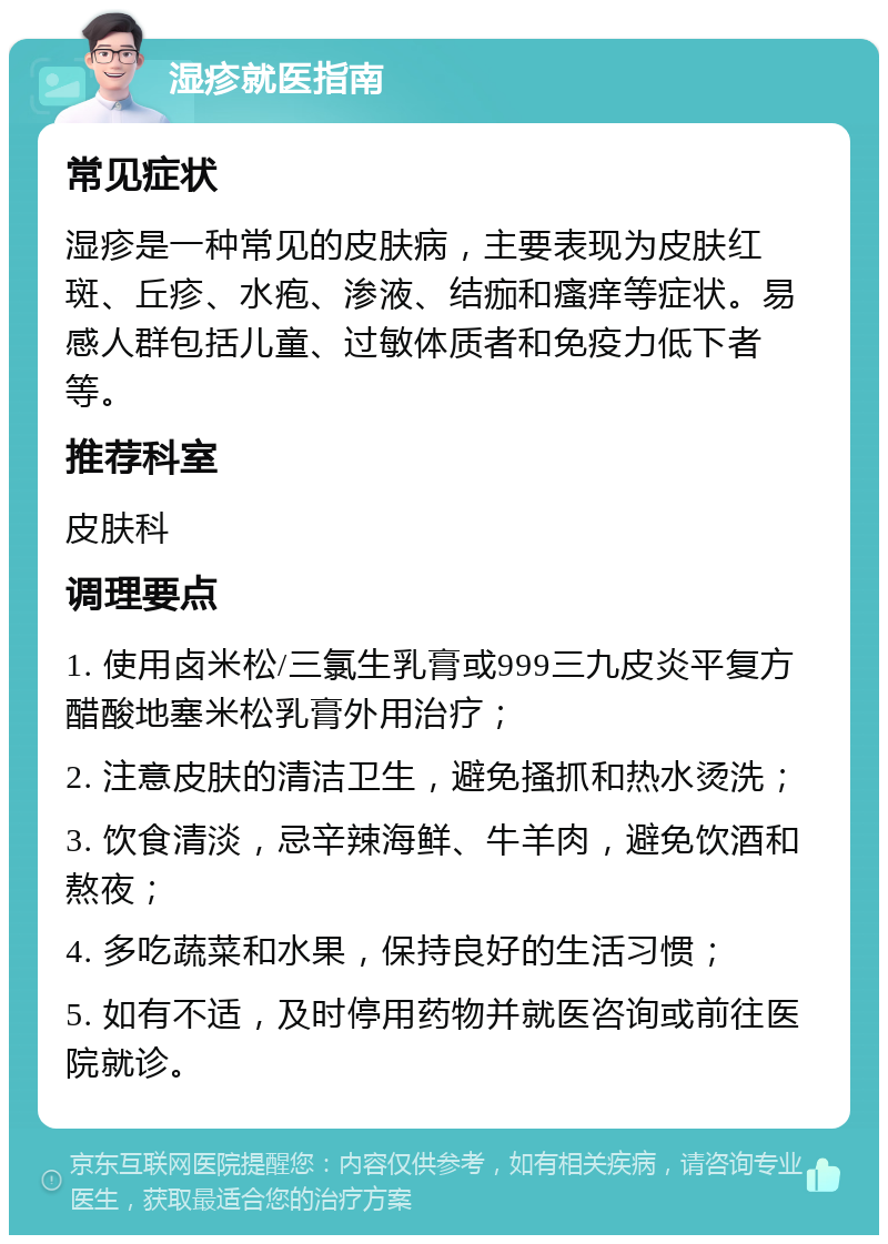 湿疹就医指南 常见症状 湿疹是一种常见的皮肤病，主要表现为皮肤红斑、丘疹、水疱、渗液、结痂和瘙痒等症状。易感人群包括儿童、过敏体质者和免疫力低下者等。 推荐科室 皮肤科 调理要点 1. 使用卤米松/三氯生乳膏或999三九皮炎平复方醋酸地塞米松乳膏外用治疗； 2. 注意皮肤的清洁卫生，避免搔抓和热水烫洗； 3. 饮食清淡，忌辛辣海鲜、牛羊肉，避免饮酒和熬夜； 4. 多吃蔬菜和水果，保持良好的生活习惯； 5. 如有不适，及时停用药物并就医咨询或前往医院就诊。