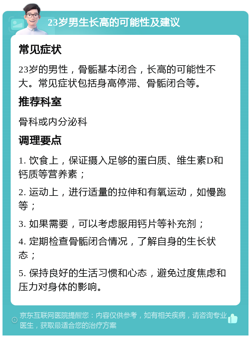 23岁男生长高的可能性及建议 常见症状 23岁的男性，骨骺基本闭合，长高的可能性不大。常见症状包括身高停滞、骨骺闭合等。 推荐科室 骨科或内分泌科 调理要点 1. 饮食上，保证摄入足够的蛋白质、维生素D和钙质等营养素； 2. 运动上，进行适量的拉伸和有氧运动，如慢跑等； 3. 如果需要，可以考虑服用钙片等补充剂； 4. 定期检查骨骺闭合情况，了解自身的生长状态； 5. 保持良好的生活习惯和心态，避免过度焦虑和压力对身体的影响。