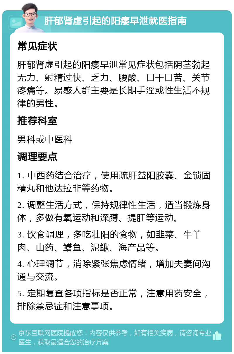 肝郁肾虚引起的阳痿早泄就医指南 常见症状 肝郁肾虚引起的阳痿早泄常见症状包括阴茎勃起无力、射精过快、乏力、腰酸、口干口苦、关节疼痛等。易感人群主要是长期手淫或性生活不规律的男性。 推荐科室 男科或中医科 调理要点 1. 中西药结合治疗，使用疏肝益阳胶囊、金锁固精丸和他达拉非等药物。 2. 调整生活方式，保持规律性生活，适当锻炼身体，多做有氧运动和深蹲、提肛等运动。 3. 饮食调理，多吃壮阳的食物，如韭菜、牛羊肉、山药、鳝鱼、泥鳅、海产品等。 4. 心理调节，消除紧张焦虑情绪，增加夫妻间沟通与交流。 5. 定期复查各项指标是否正常，注意用药安全，排除禁忌症和注意事项。