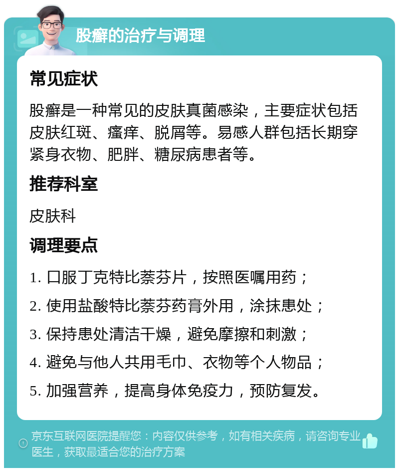 股癣的治疗与调理 常见症状 股癣是一种常见的皮肤真菌感染，主要症状包括皮肤红斑、瘙痒、脱屑等。易感人群包括长期穿紧身衣物、肥胖、糖尿病患者等。 推荐科室 皮肤科 调理要点 1. 口服丁克特比萘芬片，按照医嘱用药； 2. 使用盐酸特比萘芬药膏外用，涂抹患处； 3. 保持患处清洁干燥，避免摩擦和刺激； 4. 避免与他人共用毛巾、衣物等个人物品； 5. 加强营养，提高身体免疫力，预防复发。