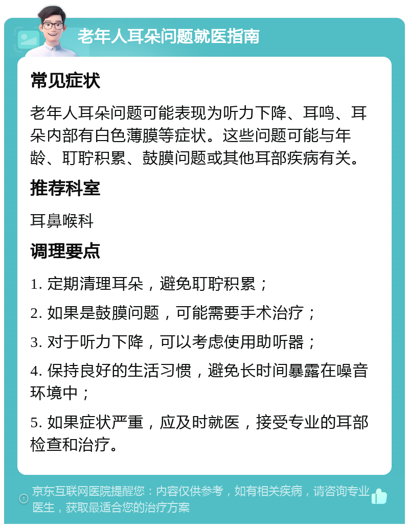 老年人耳朵问题就医指南 常见症状 老年人耳朵问题可能表现为听力下降、耳鸣、耳朵内部有白色薄膜等症状。这些问题可能与年龄、耵聍积累、鼓膜问题或其他耳部疾病有关。 推荐科室 耳鼻喉科 调理要点 1. 定期清理耳朵，避免耵聍积累； 2. 如果是鼓膜问题，可能需要手术治疗； 3. 对于听力下降，可以考虑使用助听器； 4. 保持良好的生活习惯，避免长时间暴露在噪音环境中； 5. 如果症状严重，应及时就医，接受专业的耳部检查和治疗。