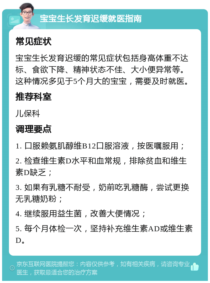 宝宝生长发育迟缓就医指南 常见症状 宝宝生长发育迟缓的常见症状包括身高体重不达标、食欲下降、精神状态不佳、大小便异常等。这种情况多见于5个月大的宝宝，需要及时就医。 推荐科室 儿保科 调理要点 1. 口服赖氨肌醇维B12口服溶液，按医嘱服用； 2. 检查维生素D水平和血常规，排除贫血和维生素D缺乏； 3. 如果有乳糖不耐受，奶前吃乳糖酶，尝试更换无乳糖奶粉； 4. 继续服用益生菌，改善大便情况； 5. 每个月体检一次，坚持补充维生素AD或维生素D。