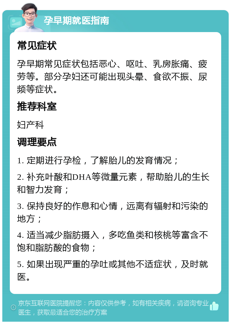 孕早期就医指南 常见症状 孕早期常见症状包括恶心、呕吐、乳房胀痛、疲劳等。部分孕妇还可能出现头晕、食欲不振、尿频等症状。 推荐科室 妇产科 调理要点 1. 定期进行孕检，了解胎儿的发育情况； 2. 补充叶酸和DHA等微量元素，帮助胎儿的生长和智力发育； 3. 保持良好的作息和心情，远离有辐射和污染的地方； 4. 适当减少脂肪摄入，多吃鱼类和核桃等富含不饱和脂肪酸的食物； 5. 如果出现严重的孕吐或其他不适症状，及时就医。