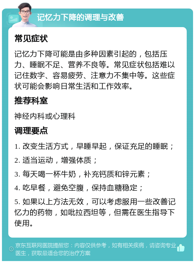 记忆力下降的调理与改善 常见症状 记忆力下降可能是由多种因素引起的，包括压力、睡眠不足、营养不良等。常见症状包括难以记住数字、容易疲劳、注意力不集中等。这些症状可能会影响日常生活和工作效率。 推荐科室 神经内科或心理科 调理要点 1. 改变生活方式，早睡早起，保证充足的睡眠； 2. 适当运动，增强体质； 3. 每天喝一杯牛奶，补充钙质和锌元素； 4. 吃早餐，避免空腹，保持血糖稳定； 5. 如果以上方法无效，可以考虑服用一些改善记忆力的药物，如吡拉西坦等，但需在医生指导下使用。