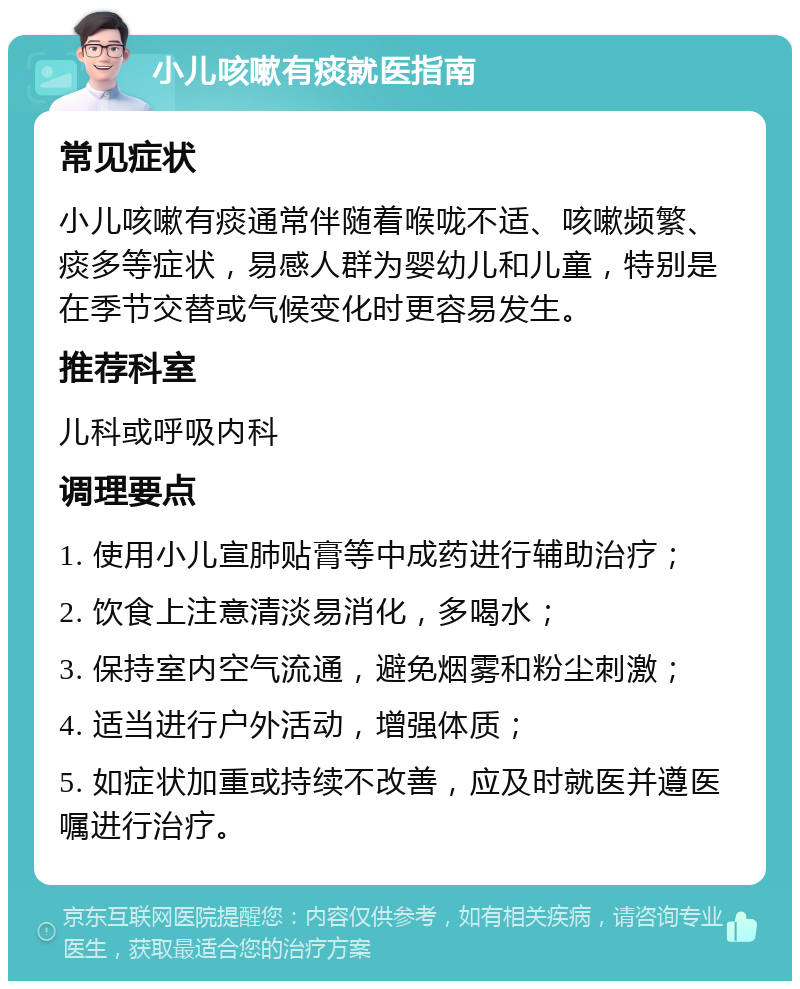 小儿咳嗽有痰就医指南 常见症状 小儿咳嗽有痰通常伴随着喉咙不适、咳嗽频繁、痰多等症状，易感人群为婴幼儿和儿童，特别是在季节交替或气候变化时更容易发生。 推荐科室 儿科或呼吸内科 调理要点 1. 使用小儿宣肺贴膏等中成药进行辅助治疗； 2. 饮食上注意清淡易消化，多喝水； 3. 保持室内空气流通，避免烟雾和粉尘刺激； 4. 适当进行户外活动，增强体质； 5. 如症状加重或持续不改善，应及时就医并遵医嘱进行治疗。