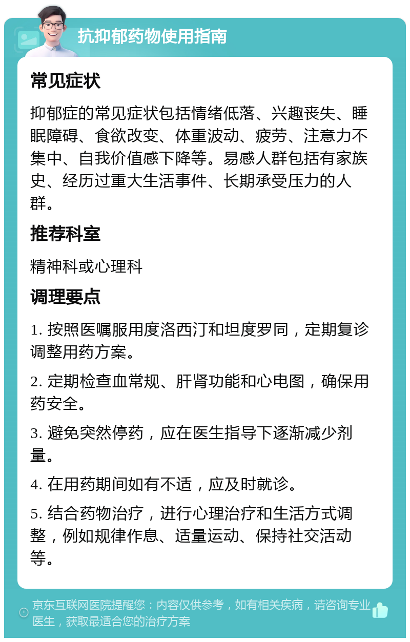 抗抑郁药物使用指南 常见症状 抑郁症的常见症状包括情绪低落、兴趣丧失、睡眠障碍、食欲改变、体重波动、疲劳、注意力不集中、自我价值感下降等。易感人群包括有家族史、经历过重大生活事件、长期承受压力的人群。 推荐科室 精神科或心理科 调理要点 1. 按照医嘱服用度洛西汀和坦度罗同，定期复诊调整用药方案。 2. 定期检查血常规、肝肾功能和心电图，确保用药安全。 3. 避免突然停药，应在医生指导下逐渐减少剂量。 4. 在用药期间如有不适，应及时就诊。 5. 结合药物治疗，进行心理治疗和生活方式调整，例如规律作息、适量运动、保持社交活动等。