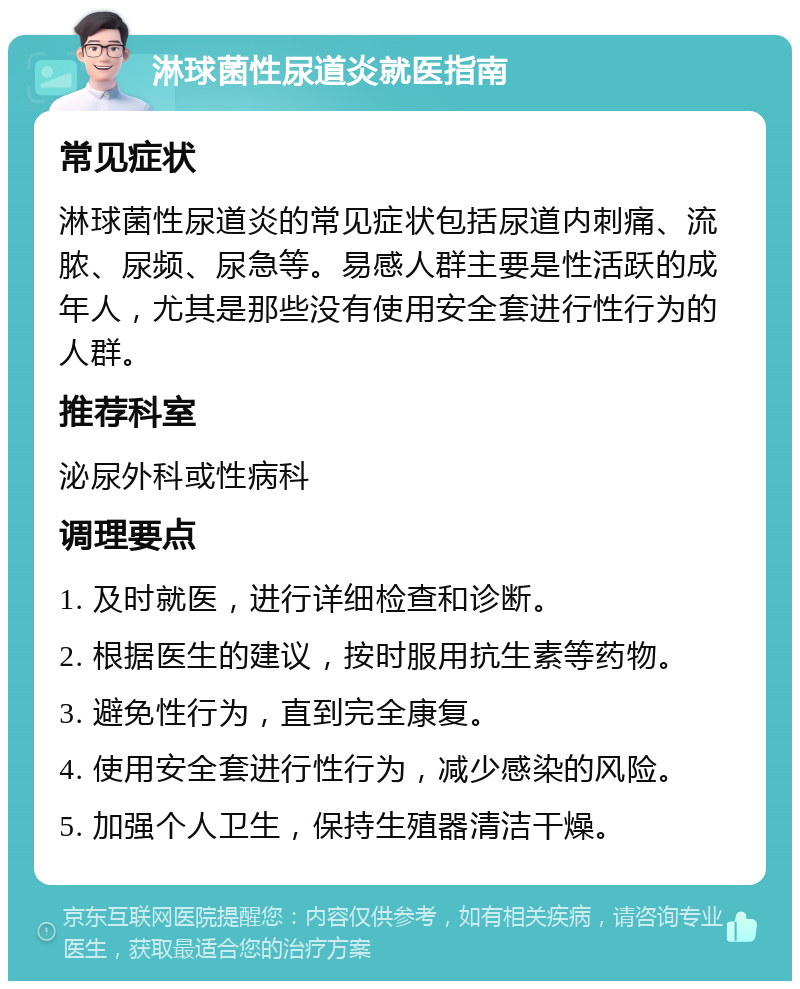 淋球菌性尿道炎就医指南 常见症状 淋球菌性尿道炎的常见症状包括尿道内刺痛、流脓、尿频、尿急等。易感人群主要是性活跃的成年人，尤其是那些没有使用安全套进行性行为的人群。 推荐科室 泌尿外科或性病科 调理要点 1. 及时就医，进行详细检查和诊断。 2. 根据医生的建议，按时服用抗生素等药物。 3. 避免性行为，直到完全康复。 4. 使用安全套进行性行为，减少感染的风险。 5. 加强个人卫生，保持生殖器清洁干燥。