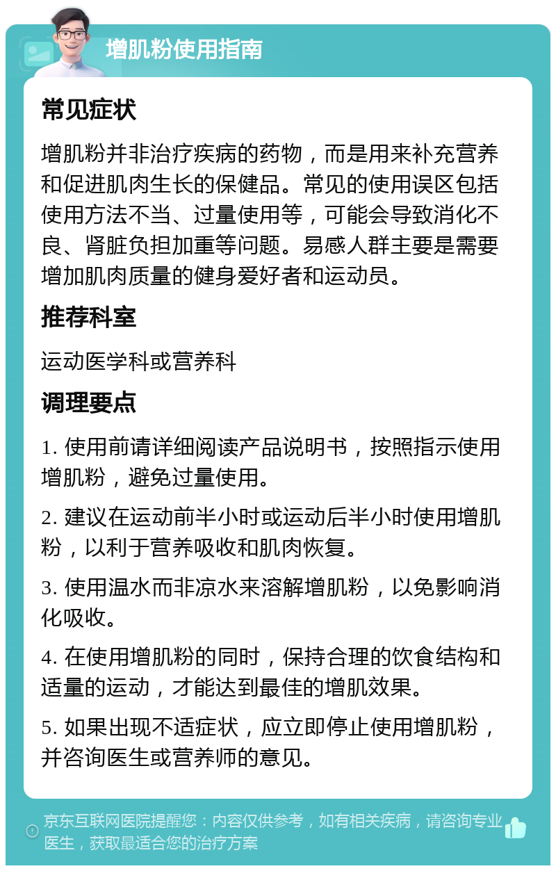 增肌粉使用指南 常见症状 增肌粉并非治疗疾病的药物，而是用来补充营养和促进肌肉生长的保健品。常见的使用误区包括使用方法不当、过量使用等，可能会导致消化不良、肾脏负担加重等问题。易感人群主要是需要增加肌肉质量的健身爱好者和运动员。 推荐科室 运动医学科或营养科 调理要点 1. 使用前请详细阅读产品说明书，按照指示使用增肌粉，避免过量使用。 2. 建议在运动前半小时或运动后半小时使用增肌粉，以利于营养吸收和肌肉恢复。 3. 使用温水而非凉水来溶解增肌粉，以免影响消化吸收。 4. 在使用增肌粉的同时，保持合理的饮食结构和适量的运动，才能达到最佳的增肌效果。 5. 如果出现不适症状，应立即停止使用增肌粉，并咨询医生或营养师的意见。