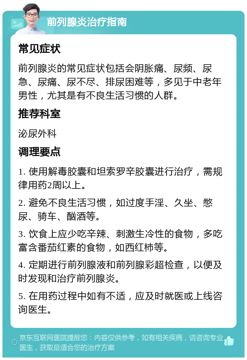 前列腺炎治疗指南 常见症状 前列腺炎的常见症状包括会阴胀痛、尿频、尿急、尿痛、尿不尽、排尿困难等，多见于中老年男性，尤其是有不良生活习惯的人群。 推荐科室 泌尿外科 调理要点 1. 使用解毒胶囊和坦索罗辛胶囊进行治疗，需规律用药2周以上。 2. 避免不良生活习惯，如过度手淫、久坐、憋尿、骑车、酗酒等。 3. 饮食上应少吃辛辣、刺激生冷性的食物，多吃富含番茄红素的食物，如西红柿等。 4. 定期进行前列腺液和前列腺彩超检查，以便及时发现和治疗前列腺炎。 5. 在用药过程中如有不适，应及时就医或上线咨询医生。