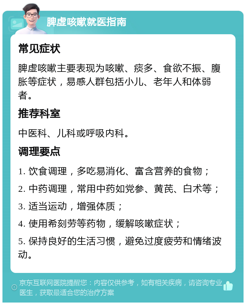 脾虚咳嗽就医指南 常见症状 脾虚咳嗽主要表现为咳嗽、痰多、食欲不振、腹胀等症状，易感人群包括小儿、老年人和体弱者。 推荐科室 中医科、儿科或呼吸内科。 调理要点 1. 饮食调理，多吃易消化、富含营养的食物； 2. 中药调理，常用中药如党参、黄芪、白术等； 3. 适当运动，增强体质； 4. 使用希刻劳等药物，缓解咳嗽症状； 5. 保持良好的生活习惯，避免过度疲劳和情绪波动。