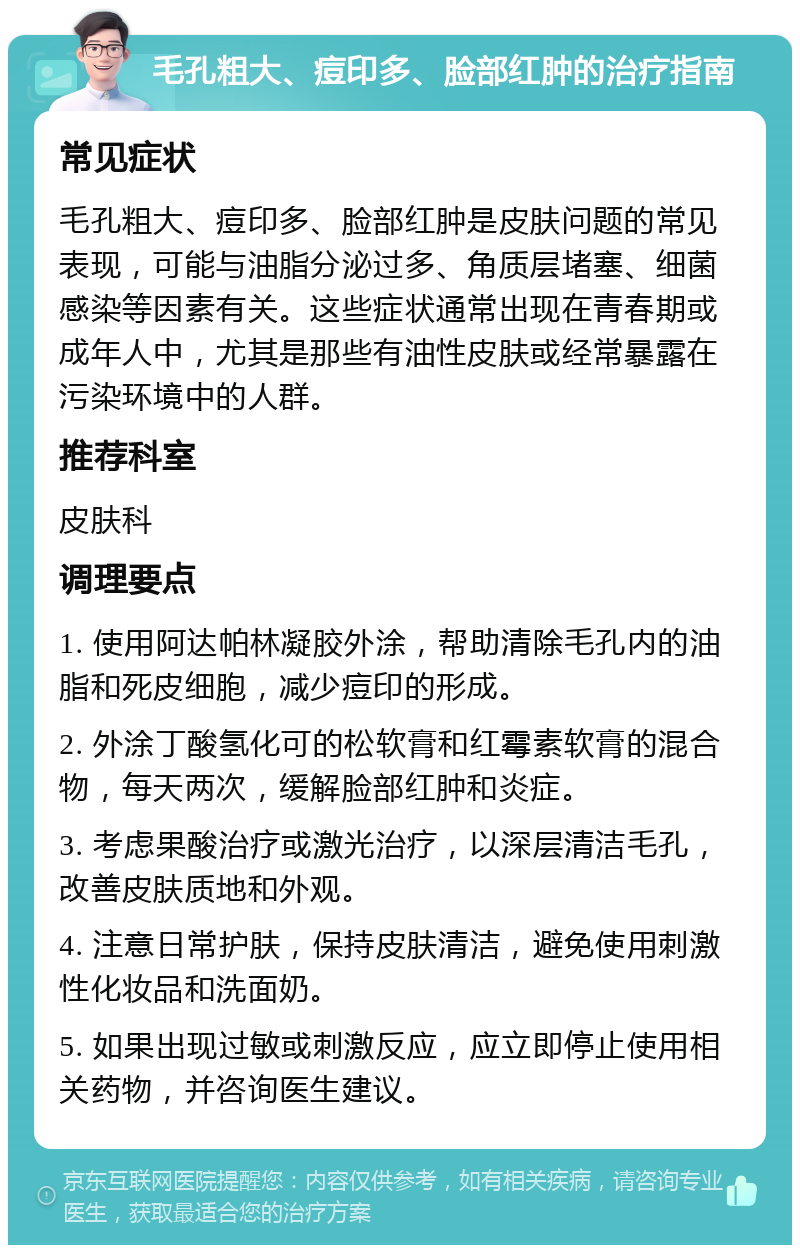 毛孔粗大、痘印多、脸部红肿的治疗指南 常见症状 毛孔粗大、痘印多、脸部红肿是皮肤问题的常见表现，可能与油脂分泌过多、角质层堵塞、细菌感染等因素有关。这些症状通常出现在青春期或成年人中，尤其是那些有油性皮肤或经常暴露在污染环境中的人群。 推荐科室 皮肤科 调理要点 1. 使用阿达帕林凝胶外涂，帮助清除毛孔内的油脂和死皮细胞，减少痘印的形成。 2. 外涂丁酸氢化可的松软膏和红霉素软膏的混合物，每天两次，缓解脸部红肿和炎症。 3. 考虑果酸治疗或激光治疗，以深层清洁毛孔，改善皮肤质地和外观。 4. 注意日常护肤，保持皮肤清洁，避免使用刺激性化妆品和洗面奶。 5. 如果出现过敏或刺激反应，应立即停止使用相关药物，并咨询医生建议。