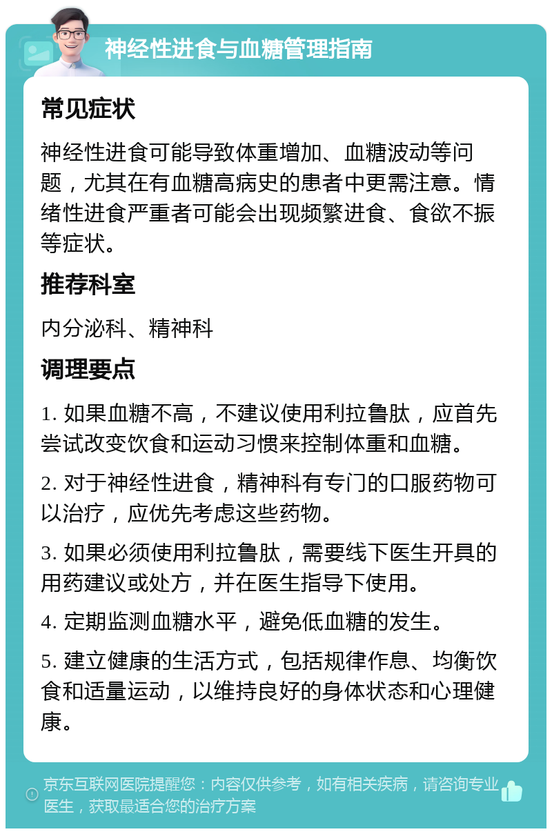 神经性进食与血糖管理指南 常见症状 神经性进食可能导致体重增加、血糖波动等问题，尤其在有血糖高病史的患者中更需注意。情绪性进食严重者可能会出现频繁进食、食欲不振等症状。 推荐科室 内分泌科、精神科 调理要点 1. 如果血糖不高，不建议使用利拉鲁肽，应首先尝试改变饮食和运动习惯来控制体重和血糖。 2. 对于神经性进食，精神科有专门的口服药物可以治疗，应优先考虑这些药物。 3. 如果必须使用利拉鲁肽，需要线下医生开具的用药建议或处方，并在医生指导下使用。 4. 定期监测血糖水平，避免低血糖的发生。 5. 建立健康的生活方式，包括规律作息、均衡饮食和适量运动，以维持良好的身体状态和心理健康。